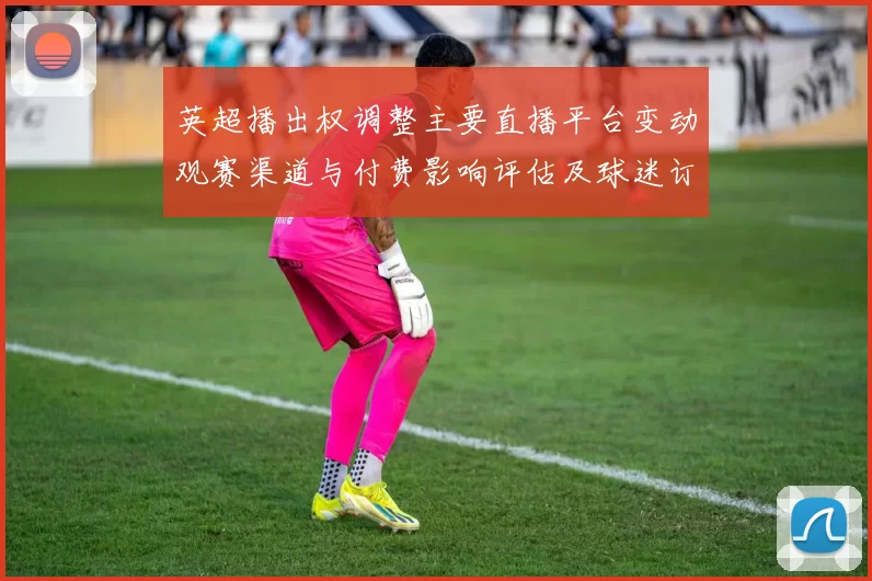 英超播出权调整主要直播平台变动观赛渠道与付费影响评估及球迷订阅选择