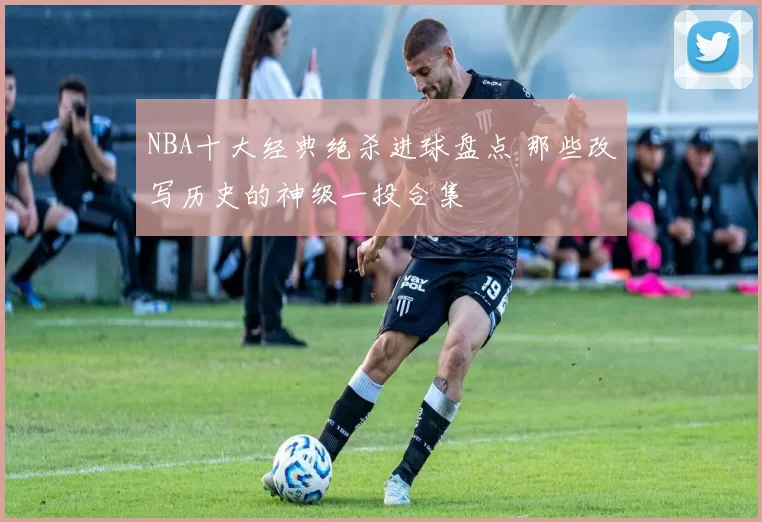 NBA十大经典绝杀进球盘点 那些改写历史的神级一投合集