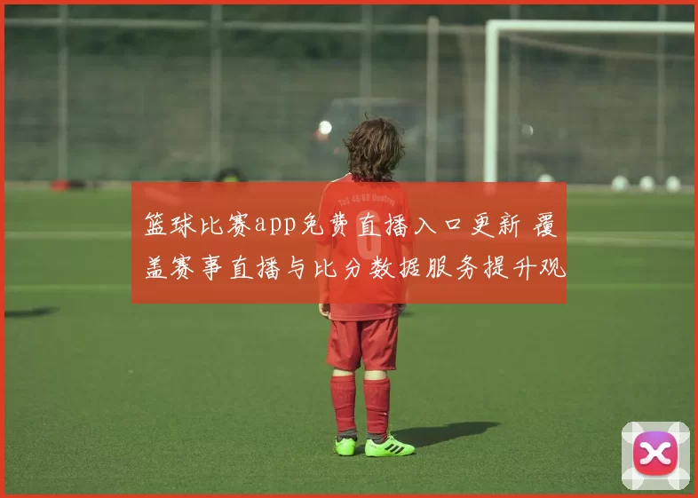 篮球比赛app免费直播入口更新 覆盖赛事直播与比分数据服务提升观赛体验