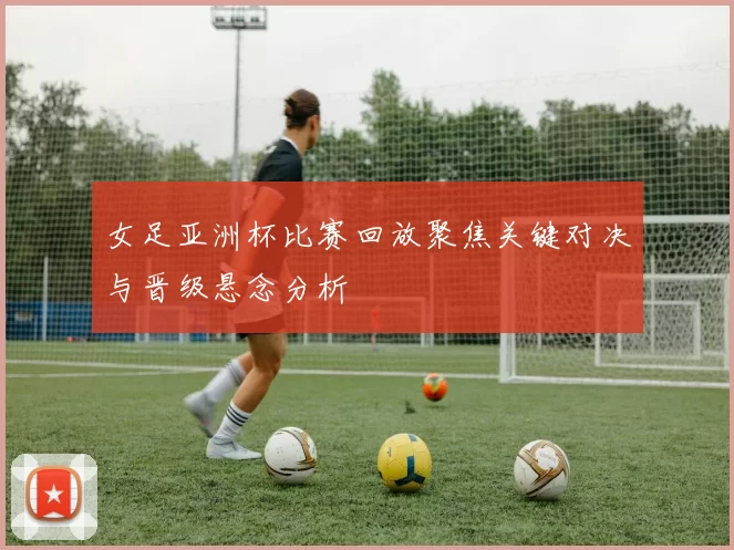 女足亚洲杯比赛回放聚焦关键对决与晋级悬念分析
