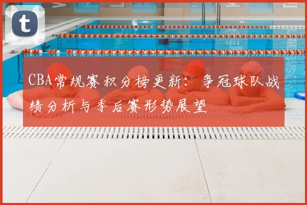 CBA常规赛积分榜更新：争冠球队战绩分析与季后赛形势展望