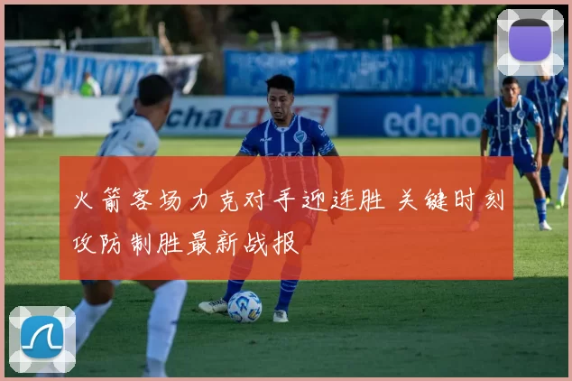 火箭客场力克对手迎连胜 关键时刻攻防制胜最新战报