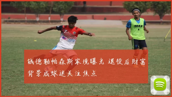 钱德勒帕森斯家境曝光 退役后财富背景成球迷关注焦点