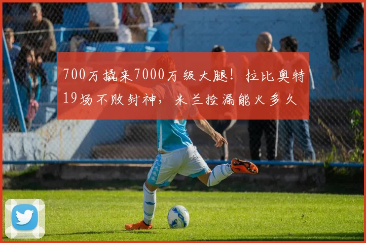 700万撬来7000万级大腿！拉比奥特19场不败封神，米兰捡漏能火多久_攻防_核心_中场
