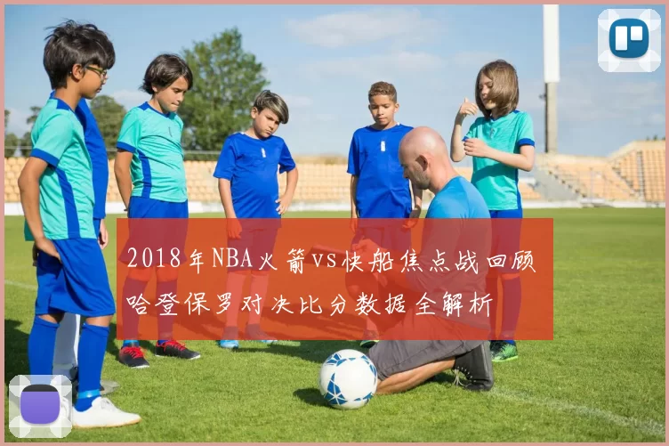 2018年NBA火箭vs快船焦点战回顾 哈登保罗对决比分数据全解析