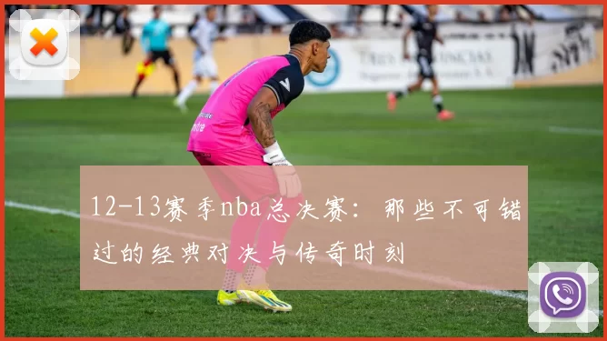 12-13赛季nba总决赛：那些不可错过的经典对决与传奇时刻
