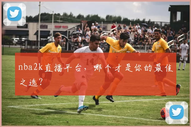 nba2k直播平台，哪个才是你的最佳之选？