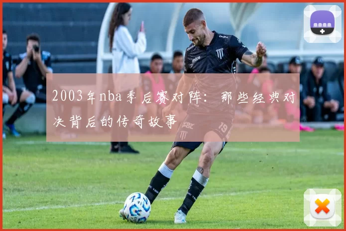 2003年nba季后赛对阵：那些经典对决背后的传奇故事