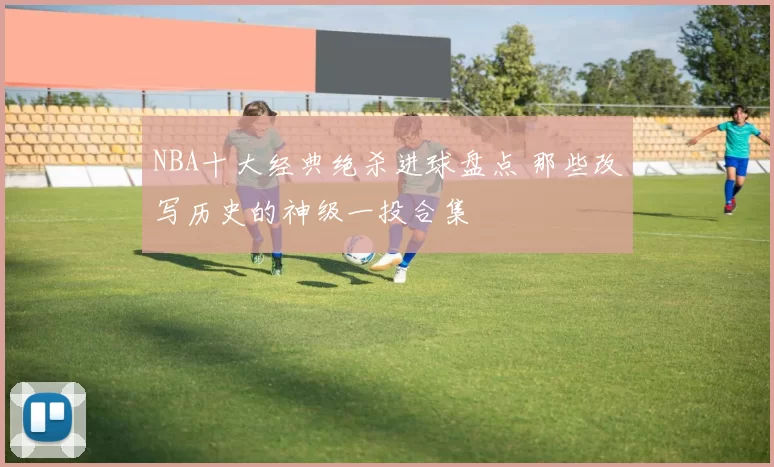 NBA十大经典绝杀进球盘点 那些改写历史的神级一投合集