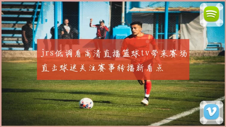 jrs低调看高清直播篮球tv带来赛场直击球迷关注赛事转播新看点