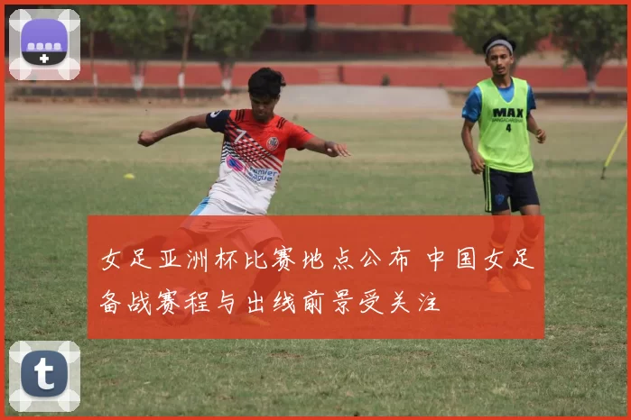 女足亚洲杯比赛地点公布 中国女足备战赛程与出线前景受关注