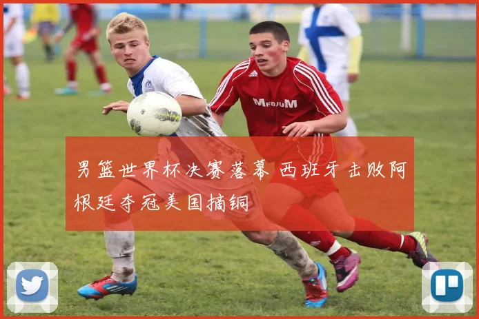 男篮世界杯决赛落幕 西班牙击败阿根廷夺冠美国摘铜