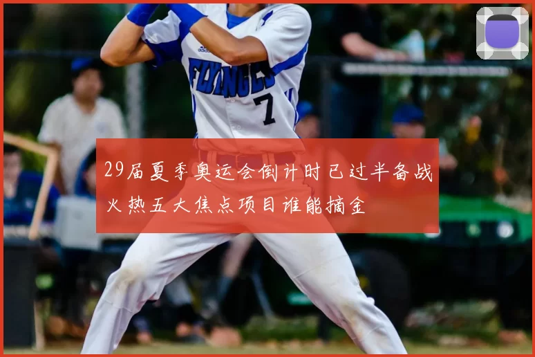 29届夏季奥运会倒计时已过半备战火热五大焦点项目谁能摘金