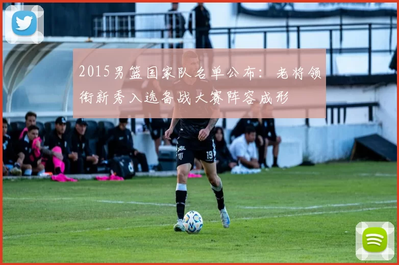 2015男篮国家队名单公布：老将领衔新秀入选备战大赛阵容成形