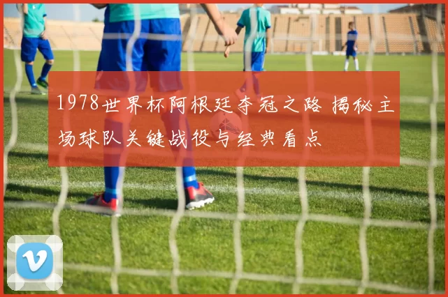 1978世界杯阿根廷夺冠之路 揭秘主场球队关键战役与经典看点
