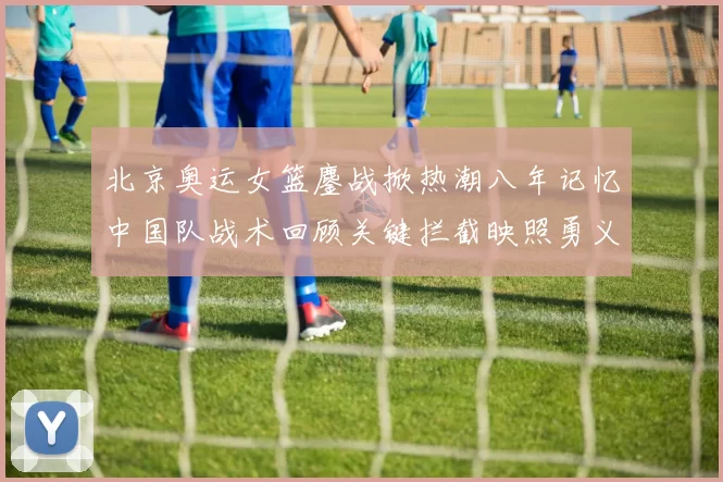 北京奥运女篮鏖战掀热潮八年记忆中国队战术回顾关键拦截映照勇义