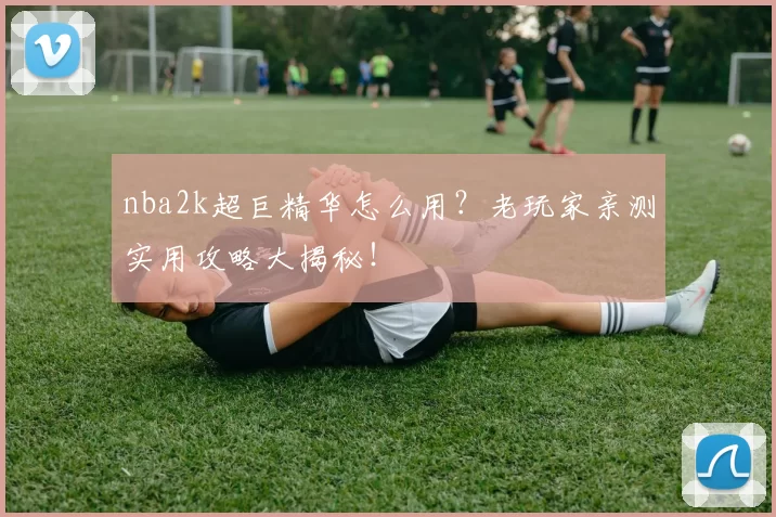 nba2k超巨精华怎么用？老玩家亲测实用攻略大揭秘！