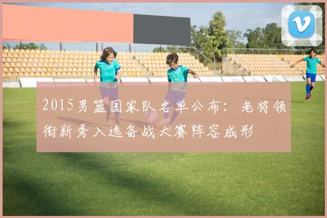 2015男篮国家队名单公布：老将领衔新秀入选备战大赛阵容成形