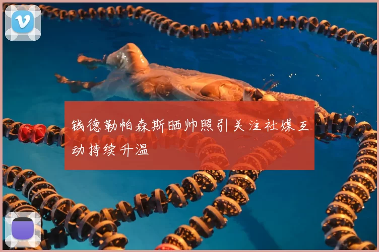 钱德勒帕森斯晒帅照引关注社媒互动持续升温