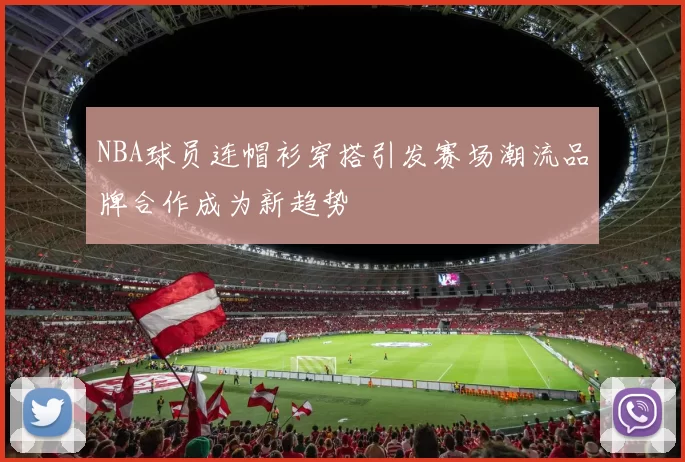 NBA球员连帽衫穿搭引发赛场潮流品牌合作成为新趋势