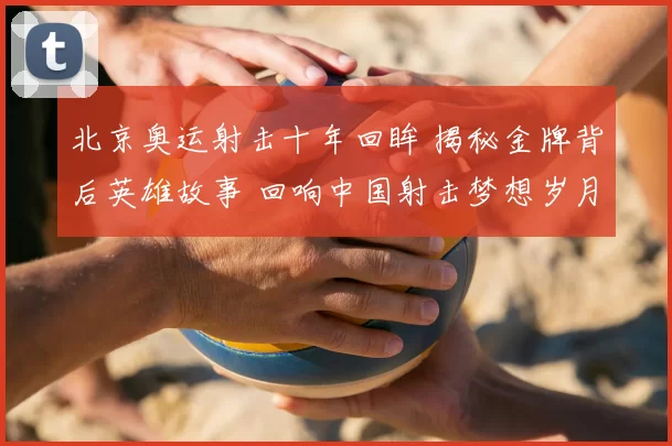 北京奥运射击十年回眸 揭秘金牌背后英雄故事 回响中国射击梦想岁月