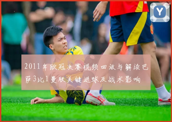 2011年欧冠决赛视频回放与解读巴萨3比1曼联关键进球及战术影响