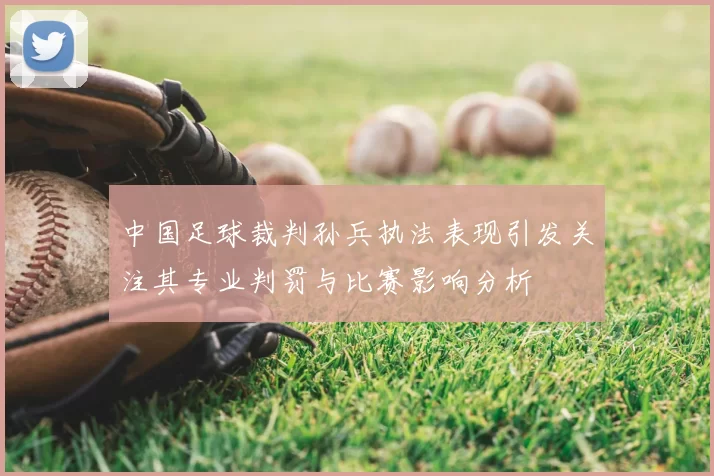 中国足球裁判孙兵执法表现引发关注其专业判罚与比赛影响分析