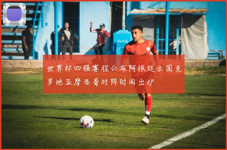 世界杯四强赛程公布阿根廷法国克罗地亚摩洛哥对阵时间出炉