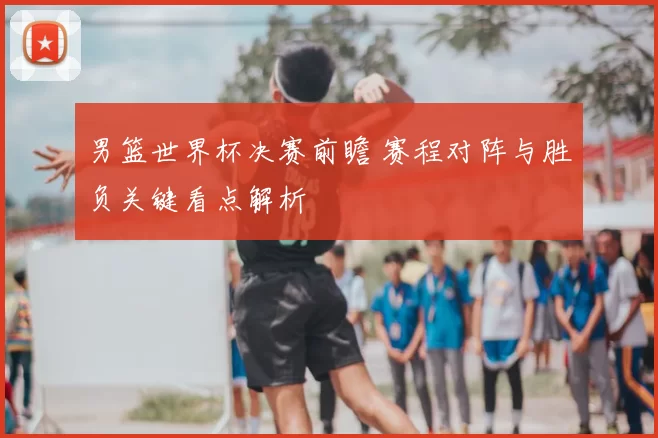 男篮世界杯决赛前瞻 赛程对阵与胜负关键看点解析