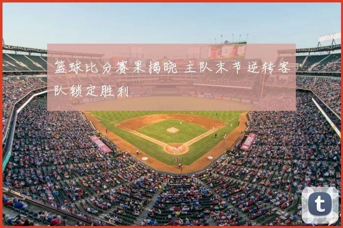 篮球比分赛果揭晓 主队末节逆转客队锁定胜利