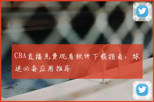 CBA直播免费观看软件下载指南，球迷必备应用推荐