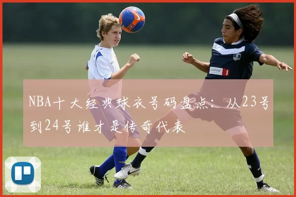 NBA十大经典球衣号码盘点：从23号到24号谁才是传奇代表