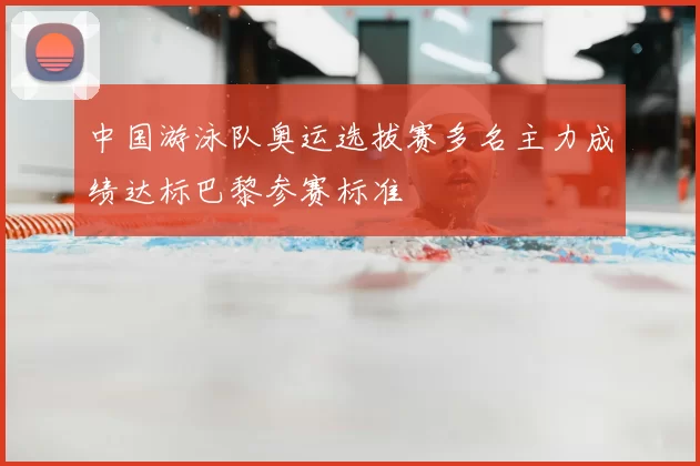 中国游泳队奥运选拔赛多名主力成绩达标巴黎参赛标准