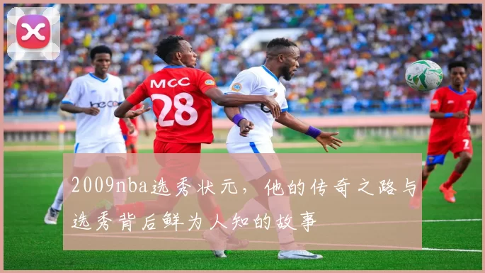 2009nba选秀状元，他的传奇之路与选秀背后鲜为人知的故事