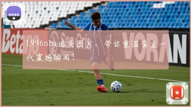 1996nba选秀图片，带你重温黄金一代震撼瞬间！