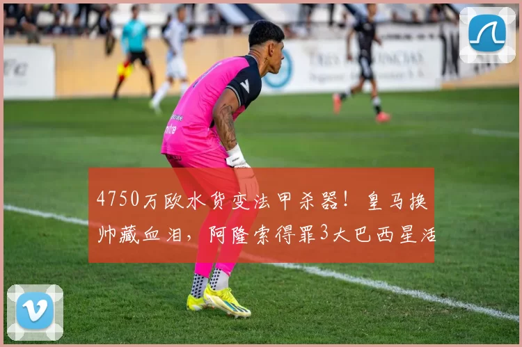 4750万欧水货变法甲杀器！皇马换帅藏血泪，阿隆索得罪3大巴西星活该？_更衣室_战术_恩德里克
