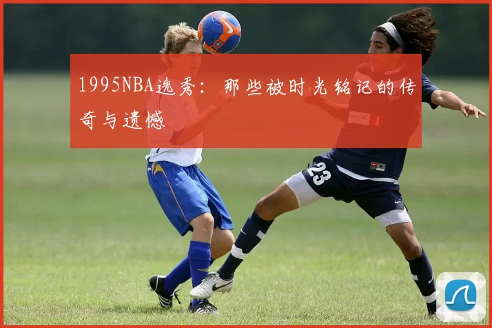 1995NBA选秀：那些被时光铭记的传奇与遗憾
