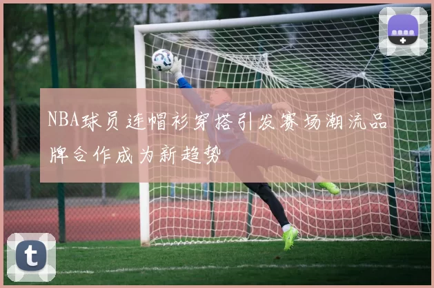 NBA球员连帽衫穿搭引发赛场潮流品牌合作成为新趋势