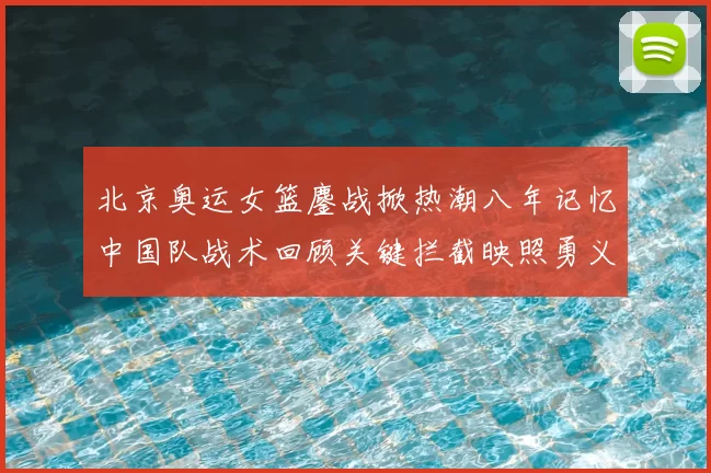 北京奥运女篮鏖战掀热潮八年记忆中国队战术回顾关键拦截映照勇义