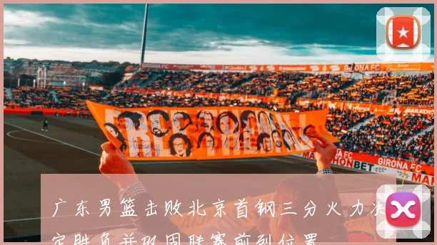 广东男篮击败北京首钢三分火力决定胜负并巩固联赛前列位置