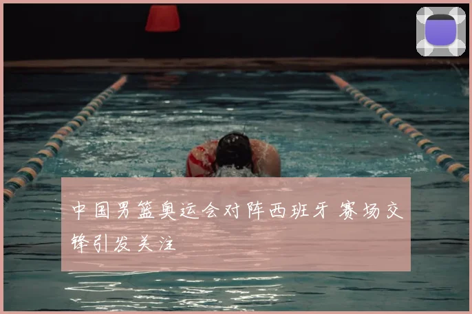 中国男篮奥运会对阵西班牙 赛场交锋引发关注