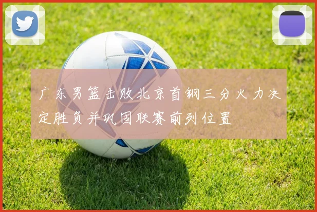 广东男篮击败北京首钢三分火力决定胜负并巩固联赛前列位置