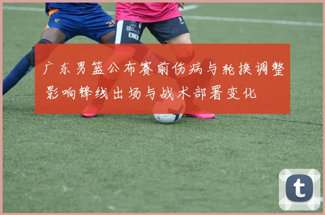 广东男篮公布赛前伤病与轮换调整 影响锋线出场与战术部署变化