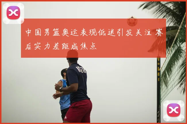 中国男篮奥运表现低迷引发关注 赛后实力差距成焦点